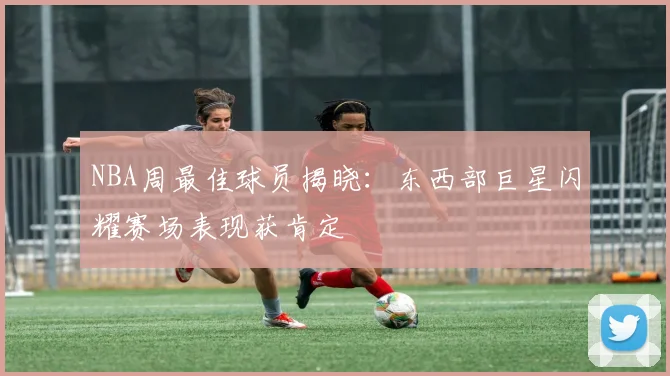 NBA周最佳球员揭晓：东西部巨星闪耀赛场表现获肯定