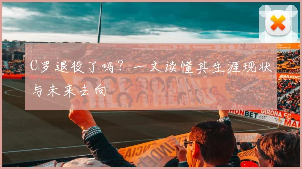 C罗退役了吗？一文读懂其生涯现状与未来去向