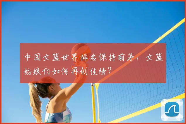 中国女篮世界排名保持前茅，女篮姑娘们如何再创佳绩？