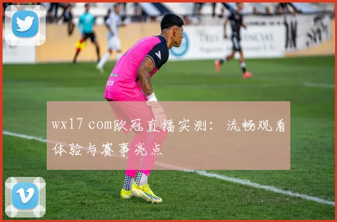 wx17 com欧冠直播实测：流畅观看体验与赛事亮点